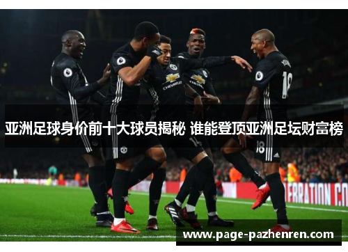 亚洲足球身价前十大球员揭秘 谁能登顶亚洲足坛财富榜