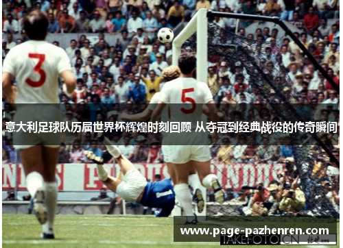 意大利足球队历届世界杯辉煌时刻回顾 从夺冠到经典战役的传奇瞬间